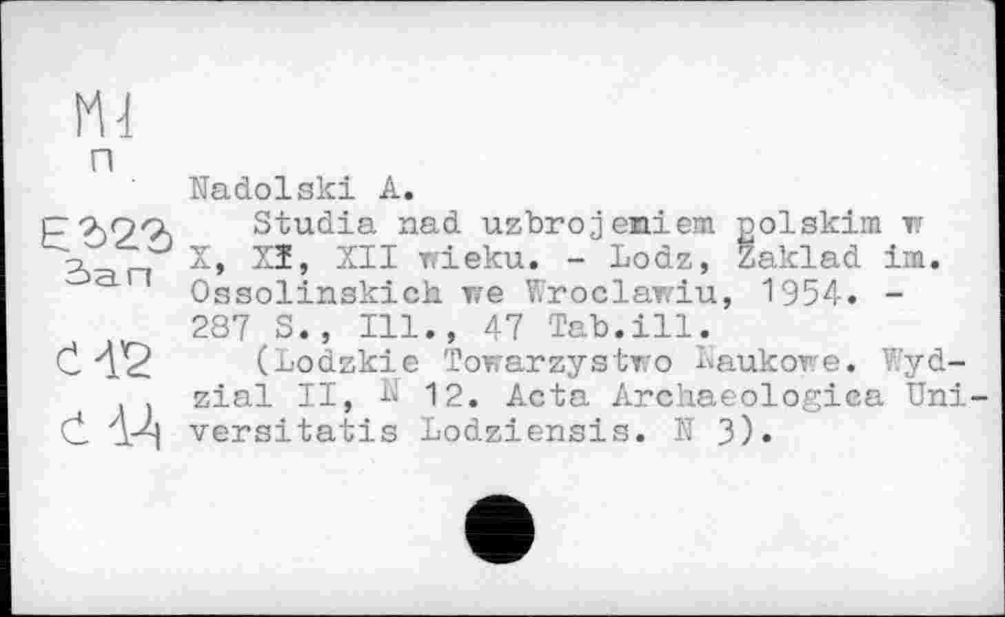 ﻿Ml
п
Nadolski А.
р-хоо, Studia nad uzbrojeniem polskim r и X, Xî, XII wieku. - Lodz, Zaklad im.
' Ossolinskich re Wroclawiu, 1954. -
287 S., Ill., 47 Tab.ill.
С 'XQ (Lodzkie Towarzystro Kaukore. V’yd-zial II, К 12. Acta Archaeologiea Uni-
C АґЧ versitatis Lodziensis. N 3).